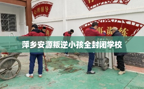 萍乡安源叛逆小孩全封闭学校