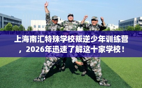 上海南汇特殊学校叛逆少年训练营,2026年迅速了解这十家学校! 上海南汇特殊学校叛逆少年训练营,2026年迅速了解这十家学校!