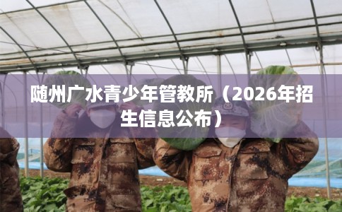 随州广水青少年管教所(2026年招生信息公布) 随州广水青少年管教所(2026年招生信息公布)