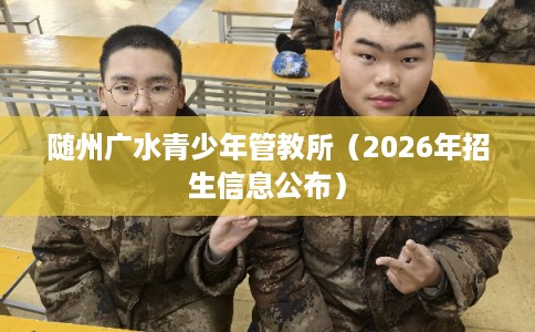 随州广水青少年管教所(2026年招生信息公布) 随州广水青少年管教所(2026年招生信息公布)