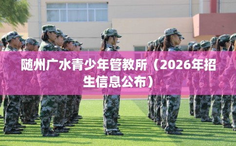 随州广水青少年管教所(2026年招生信息公布) 随州广水青少年管教所(2026年招生信息公布)