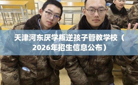 天津河东厌学叛逆孩子管教学校(2026年招生信息公布) 天津河东厌学叛逆孩子管教学校(2026年招生信息公布)