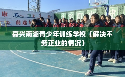 嘉兴南湖青少年训练学校（解决不务正业的情况）