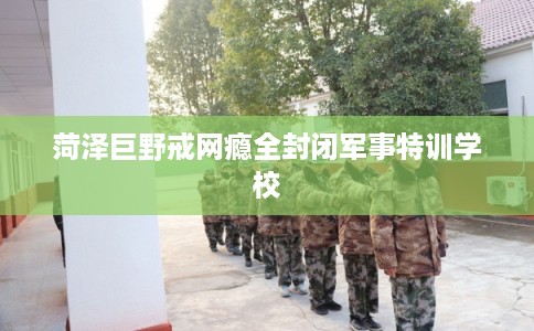 菏泽巨野戒网瘾全封闭军事特训学校