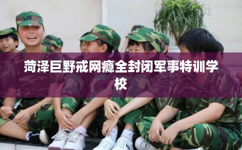 菏泽巨野戒网瘾全封闭军事特训学校