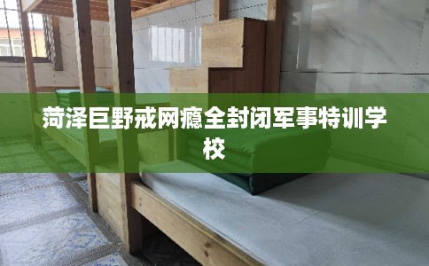 菏泽巨野戒网瘾全封闭军事特训学校