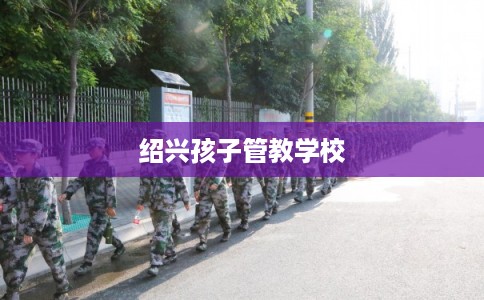 绍兴孩子管教学校 绍兴孩子管教学校