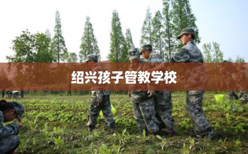 绍兴孩子管教学校 绍兴孩子管教学校