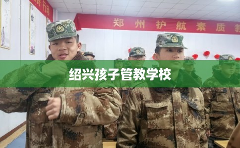 绍兴孩子管教学校 绍兴孩子管教学校