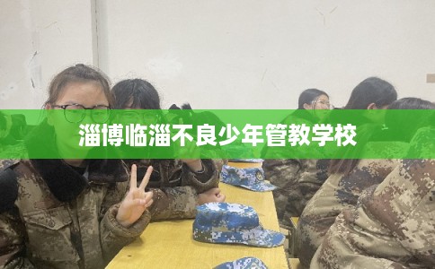 淄博临淄不良少年管教学校 淄博临淄不良少年管教学校