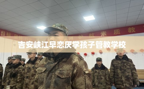 吉安峡江早恋厌学孩子管教学校