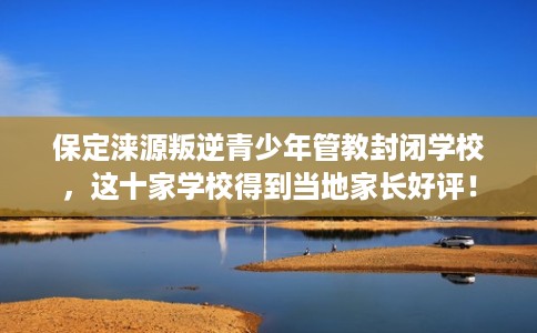 保定涞源叛逆青少年管教封闭学校,这十家学校得到当地家长好评! 保定涞源叛逆青少年管教封闭学校,这十家学校得到当地家长好评!