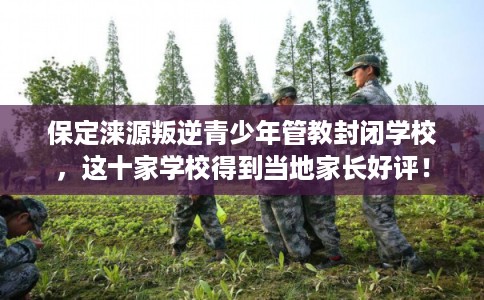 保定涞源叛逆青少年管教封闭学校，这十家学校得到当地家长好评！
