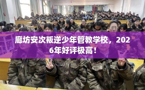廊坊安次叛逆少年管教学校，2026年好评极高！
