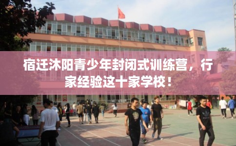 宿迁沐阳青少年封闭式训练营，行家经验这十家学校！