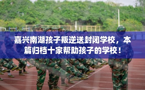 嘉兴南湖孩子叛逆送封闭学校，本篇归档十家帮助孩子的学校！