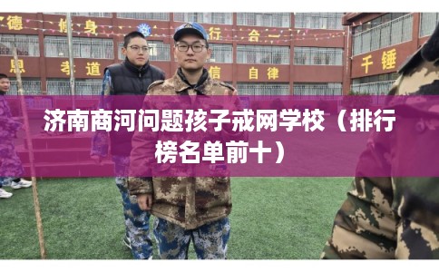济南商河问题孩子戒网学校（排行榜名单前十）