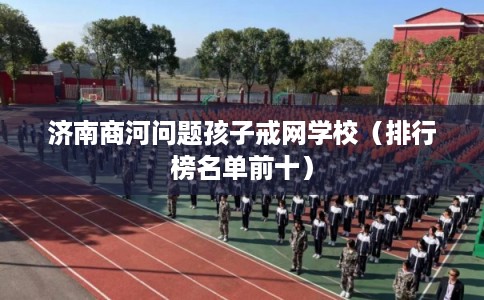 济南商河问题孩子戒网学校（排行榜名单前十）