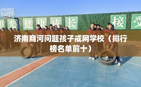 济南商河问题孩子戒网学校（排行榜名单前十）