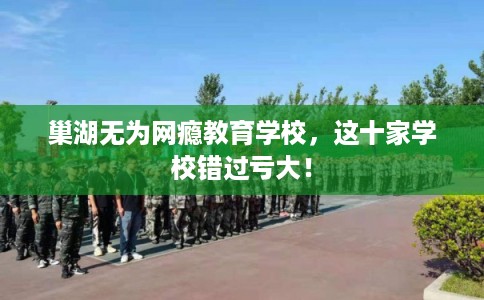 巢湖无为网瘾教育学校，这十家学校错过亏大！