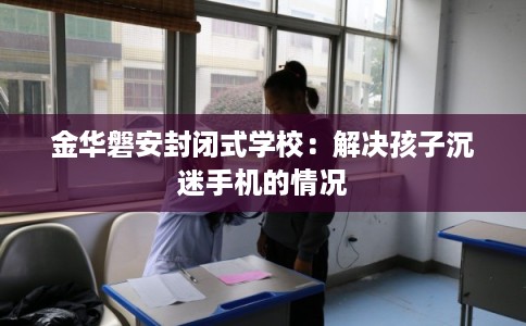 金华磐安封闭式学校：解决孩子沉迷手机的情况