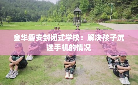 金华磐安封闭式学校：解决孩子沉迷手机的情况