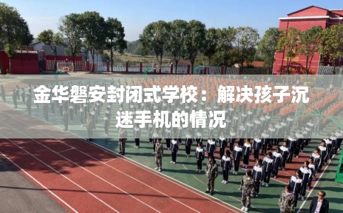 金华磐安封闭式学校：解决孩子沉迷手机的情况