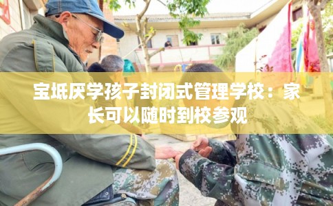 宝坻厌学孩子封闭式管理学校：家长可以随时到校参观