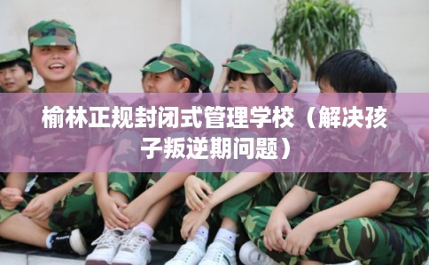 榆林正规封闭式管理学校（解决孩子叛逆期问题）