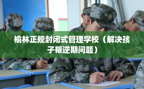 榆林正规封闭式管理学校（解决孩子叛逆期问题）