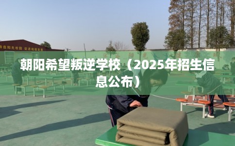 朝阳希望叛逆学校（2025年招生信息公布）