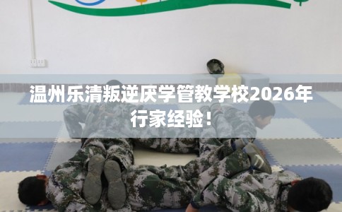 温州乐清叛逆厌学管教学校2026年行家经验！