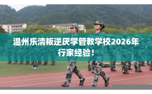 温州乐清叛逆厌学管教学校2026年行家经验！