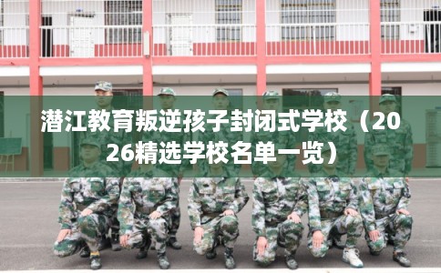 潜江教育叛逆孩子封闭式学校（2026精选学校名单一览）