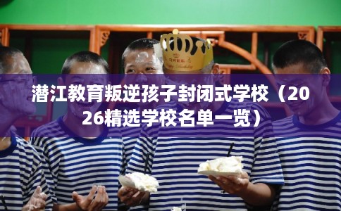 潜江教育叛逆孩子封闭式学校（2026精选学校名单一览）