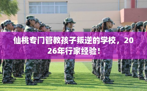 仙桃专门管教孩子叛逆的学校，2026年行家经验！