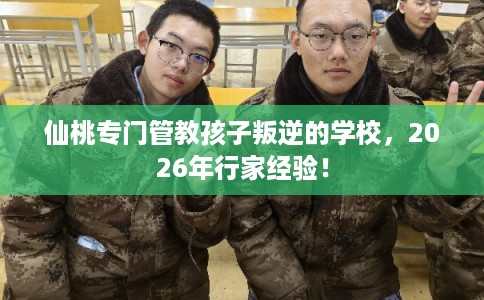 仙桃专门管教孩子叛逆的学校，2026年行家经验！