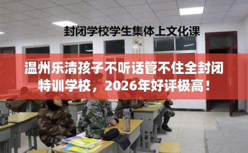 温州乐清孩子不听话管不住全封闭特训学校，2026年好评极高！