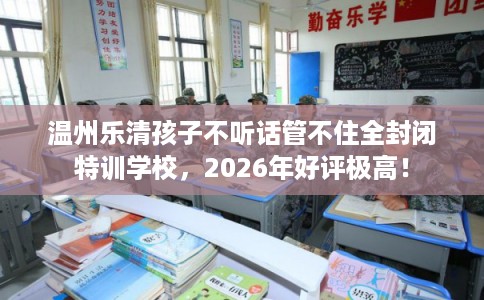 温州乐清孩子不听话管不住全封闭特训学校，2026年好评极高！