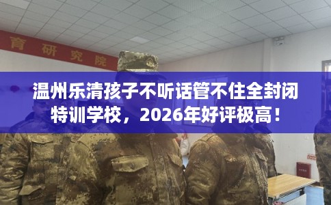 温州乐清孩子不听话管不住全封闭特训学校，2026年好评极高！