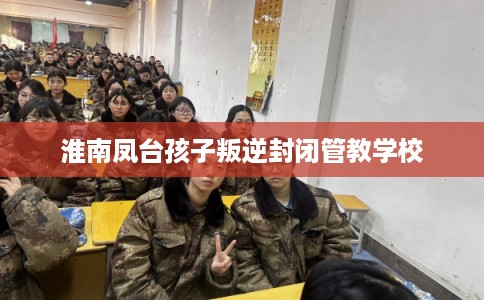淮南凤台孩子叛逆封闭管教学校