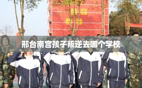 邢台南宫孩子叛逆去哪个学校