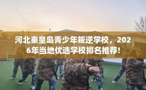 河北秦皇岛青少年叛逆学校,2026年当地优选学校排名推荐! 河北秦皇岛青少年叛逆学校,2026年当地优选学校排名推荐!
