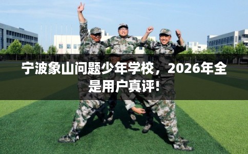 宁波象山问题少年学校，2026年全是用户真评!