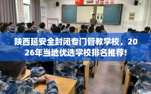陕西延安全封闭专门管教学校，2026年当地优选学校排名推荐!