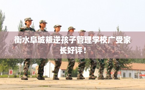 衡水阜城叛逆孩子管理学校广受家长好评！