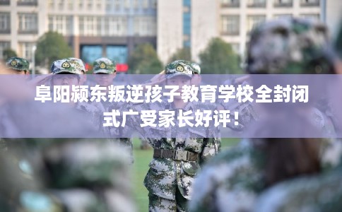 阜阳颍东叛逆孩子教育学校全封闭式广受家长好评！