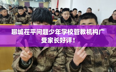 聊城茌平问题少年学校管教机构广受家长好评！