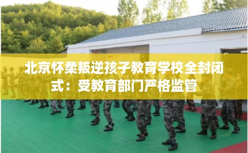 北京怀柔叛逆孩子教育学校全封闭式：受教育部门严格监管