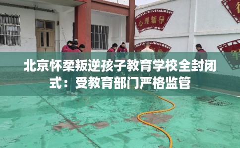 北京怀柔叛逆孩子教育学校全封闭式：受教育部门严格监管